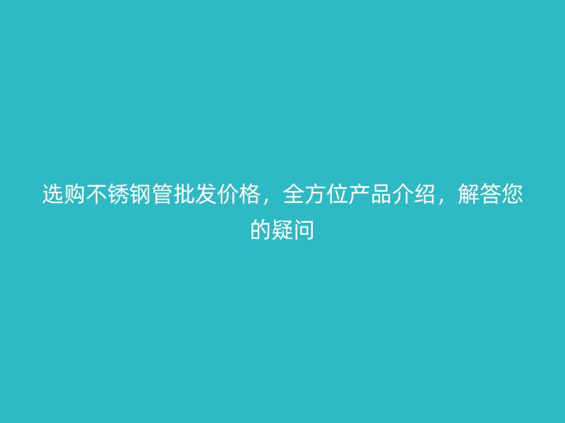 选购不锈钢管批发价格，全方位产品介绍，解答您的疑问