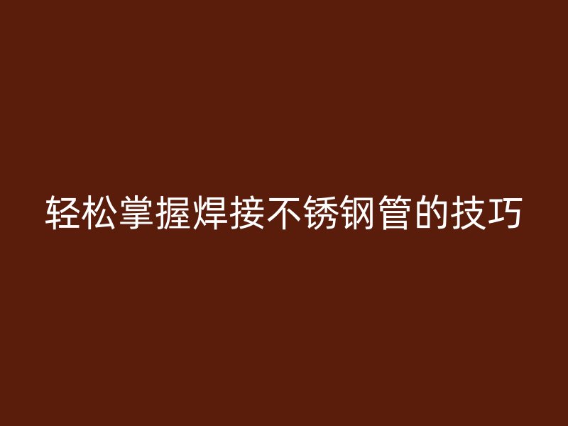轻松掌握焊接不锈钢管的技巧