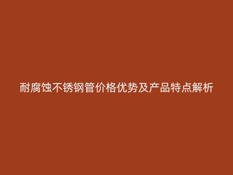 耐腐蚀不锈钢管价格优势及产品特点解析