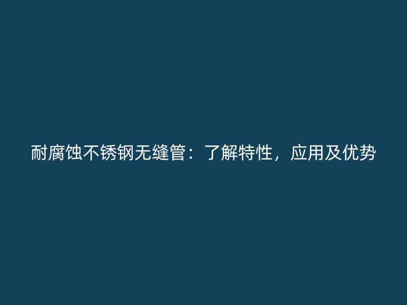 耐腐蚀不锈钢无缝管：了解特性，应用及优势