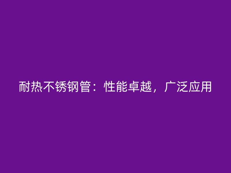 耐热不锈钢管：性能卓越，广泛应用