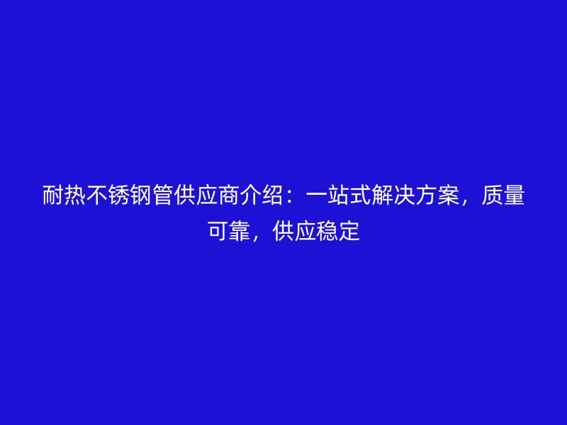 耐热不锈钢管供应商介绍：一站式解决方案，质量可靠，供应稳定