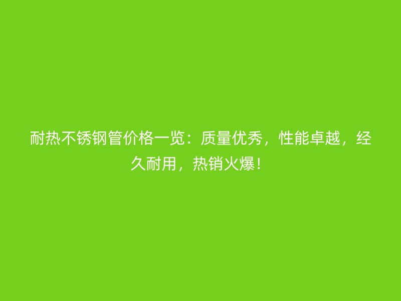 耐热不锈钢管价格一览：质量优秀，性能卓越，经久耐用，热销火爆！