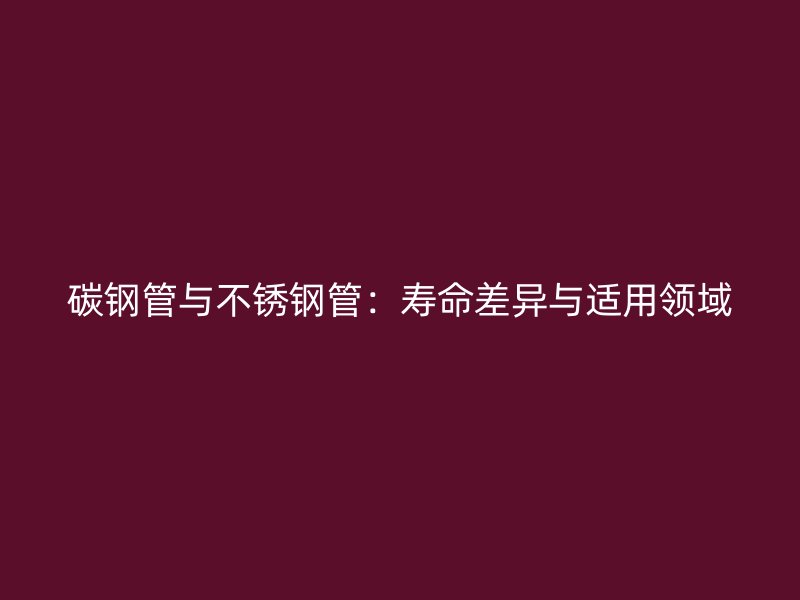 碳钢管与不锈钢管：寿命差异与适用领域