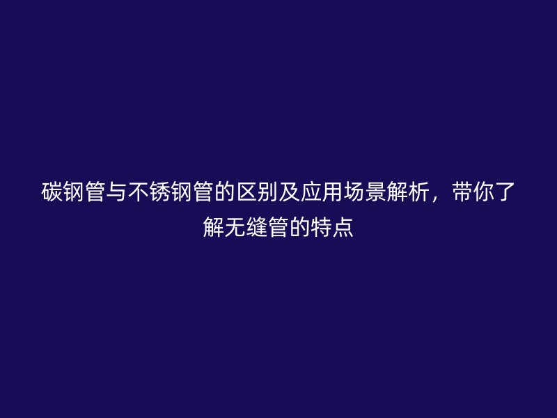 碳钢管与不锈钢管的区别及应用场景解析，带你了解无缝管的特点