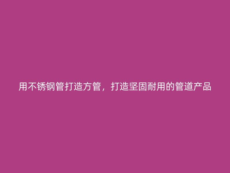 用不锈钢管打造方管，打造坚固耐用的管道产品