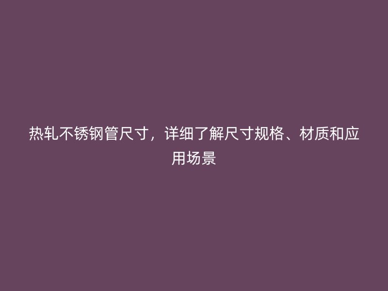 热轧不锈钢管尺寸，详细了解尺寸规格、材质和应用场景