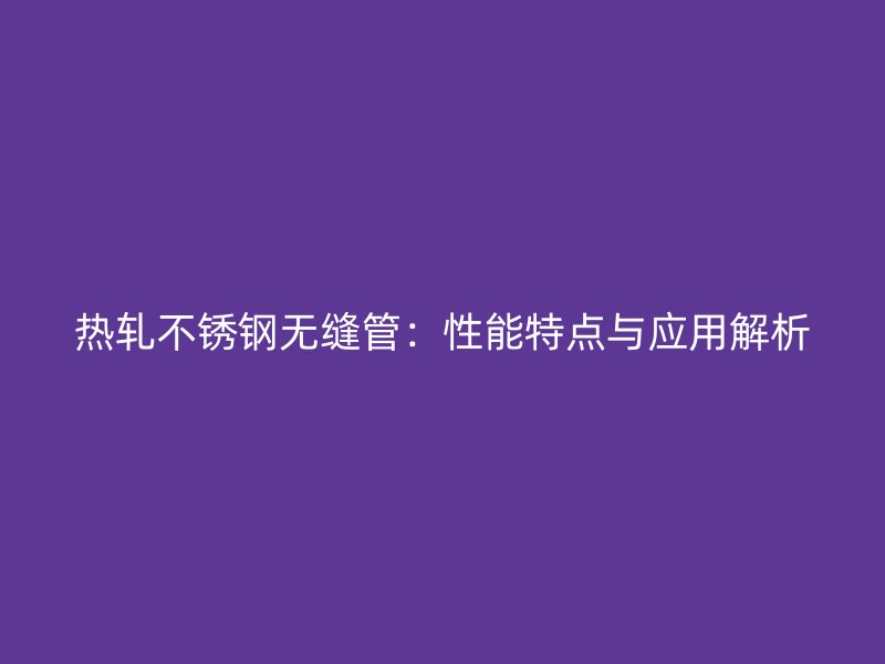 热轧不锈钢无缝管：性能特点与应用解析