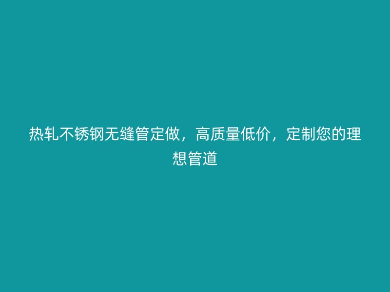 热轧不锈钢无缝管定做，高质量低价，定制您的理想管道