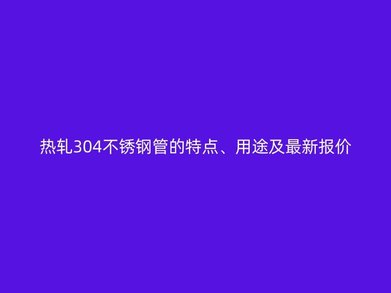 热轧304不锈钢管的特点、用途及最新报价