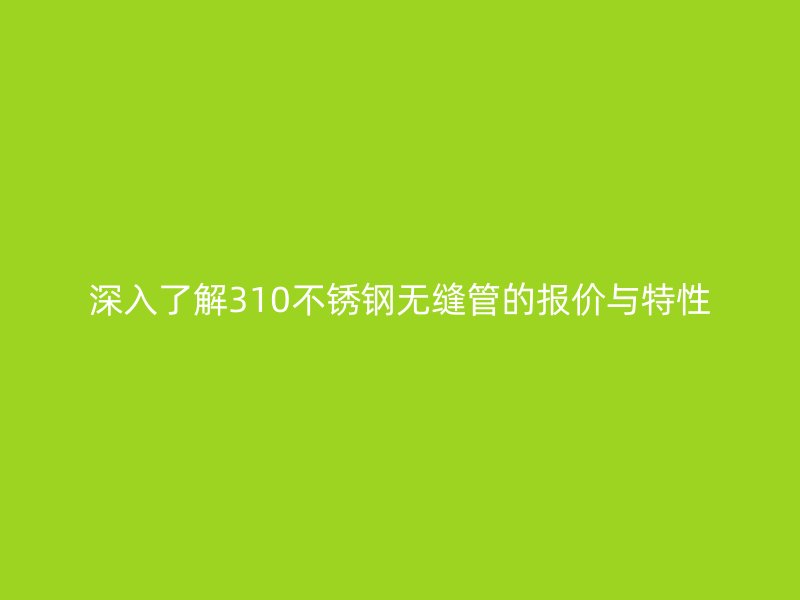 深入了解310不锈钢无缝管的报价与特性