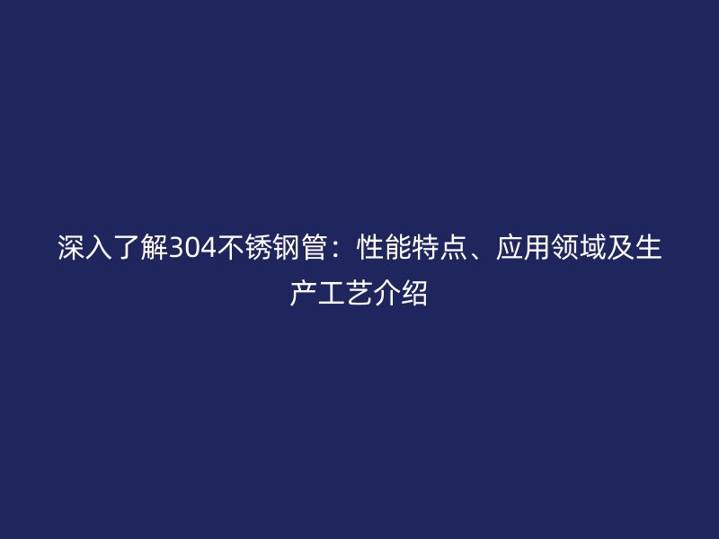 深入了解304不锈钢管：性能特点、应用领域及生产工艺介绍