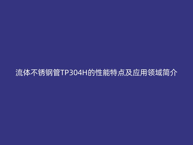 流体不锈钢管TP304H的性能特点及应用领域简介