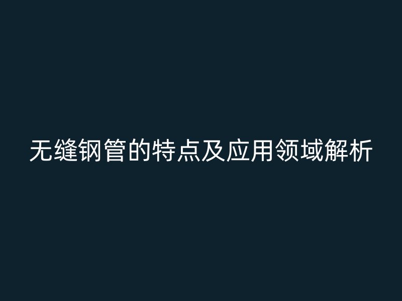 无缝钢管的特点及应用领域解析