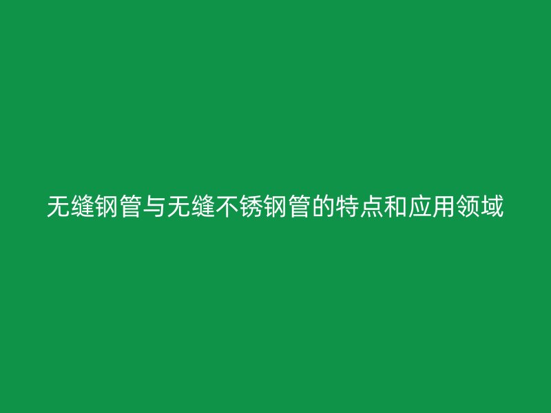 无缝钢管与无缝不锈钢管的特点和应用领域