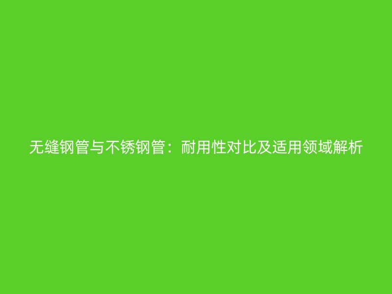 无缝钢管与不锈钢管：耐用性对比及适用领域解析