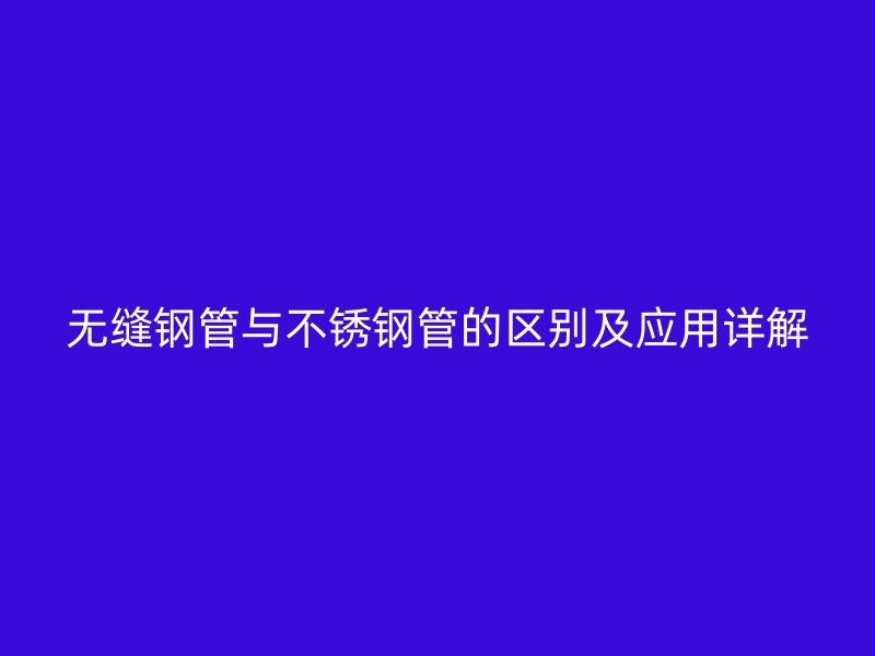 无缝钢管与不锈钢管的区别及应用详解