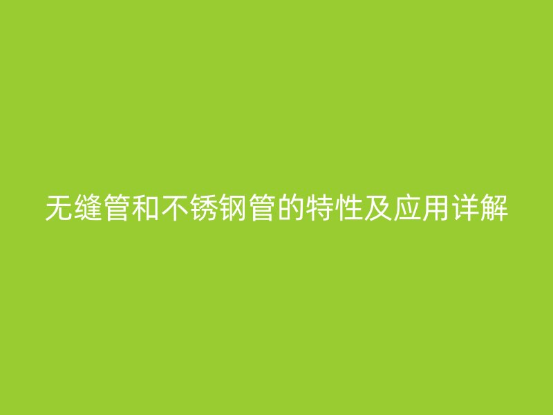无缝管和不锈钢管的特性及应用详解