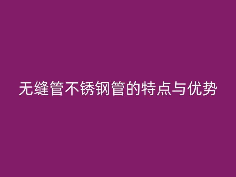 无缝管不锈钢管的特点与优势