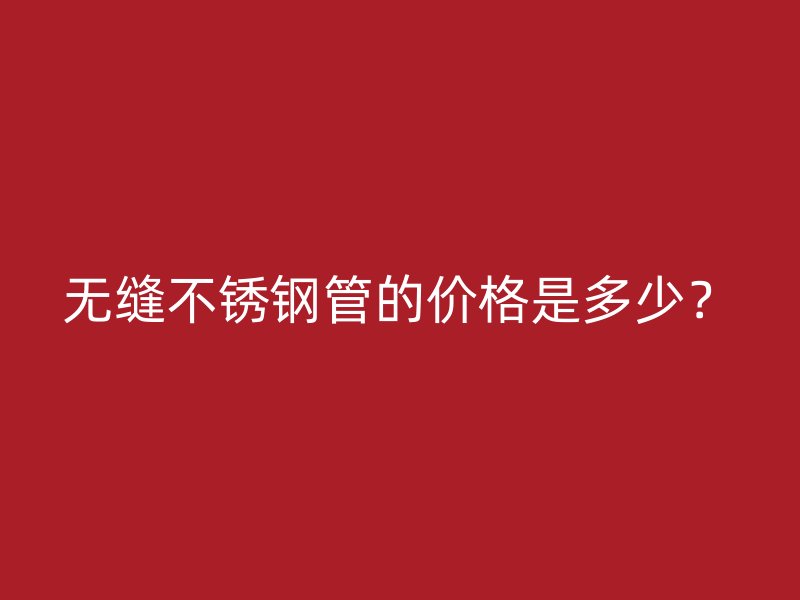无缝不锈钢管的价格是多少？
