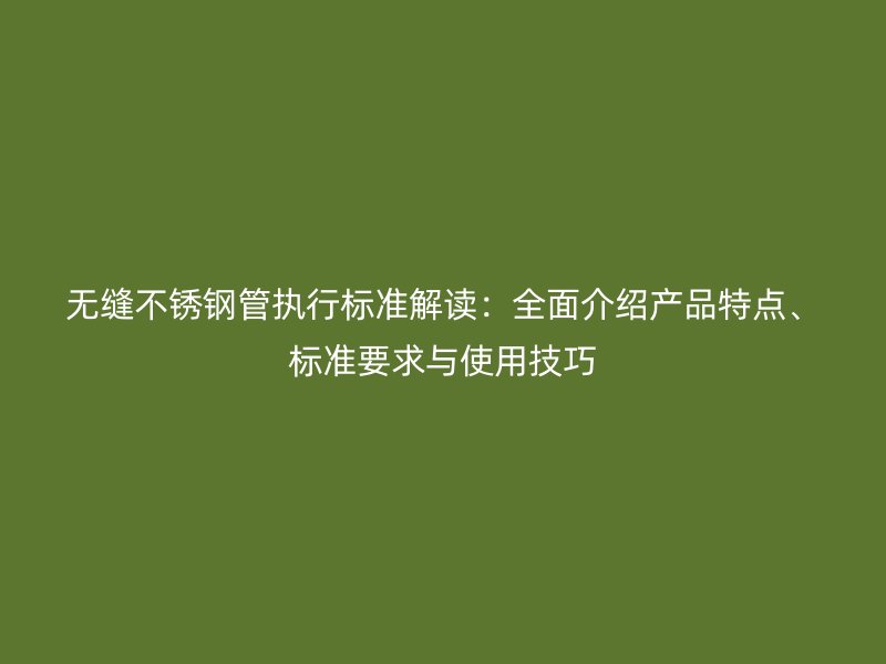 无缝不锈钢管执行标准解读：全面介绍产品特点、标准要求与使用技巧