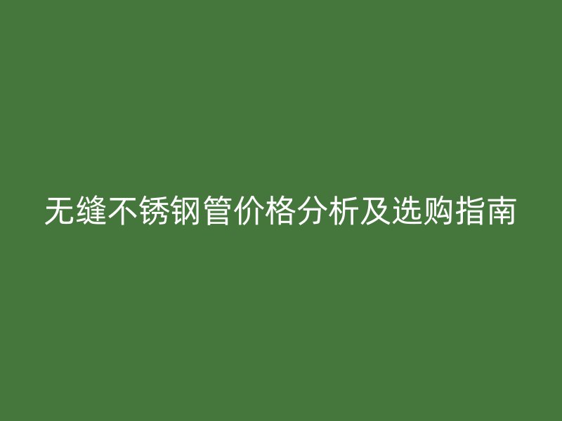 无缝不锈钢管价格分析及选购指南