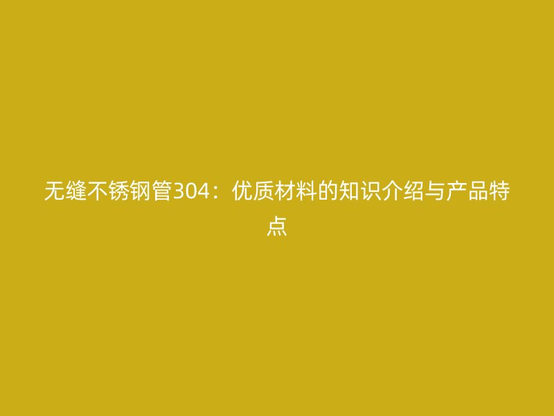 无缝不锈钢管304：优质材料的知识介绍与产品特点