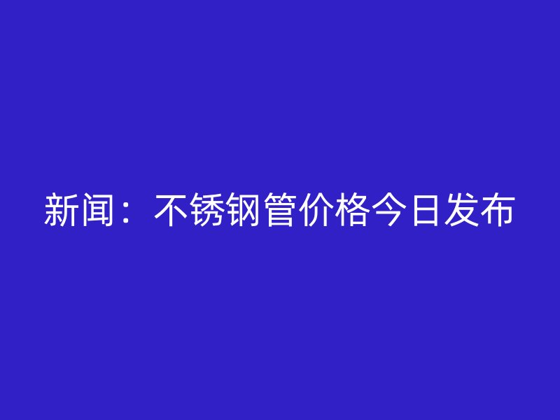 新闻：不锈钢管价格今日发布