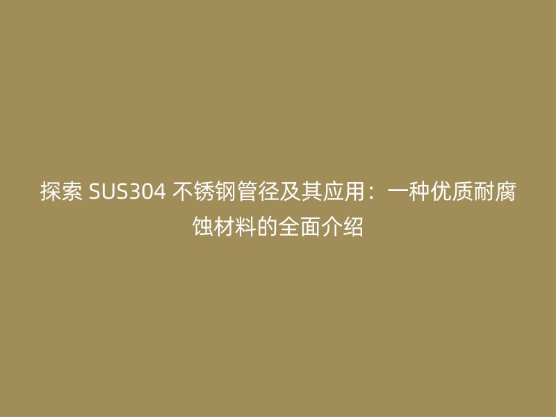 探索 SUS304 不锈钢管径及其应用：一种优质耐腐蚀材料的全面介绍