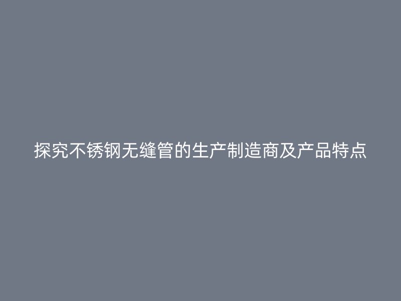 探究不锈钢无缝管的生产制造商及产品特点