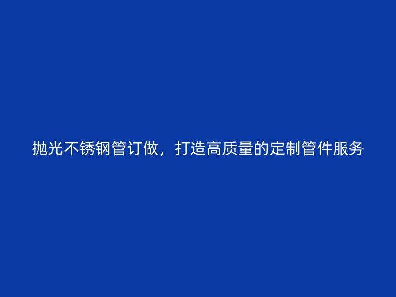 抛光不锈钢管订做，打造高质量的定制管件服务