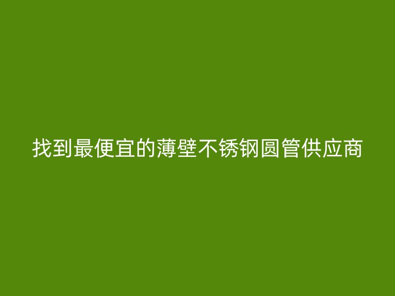 找到最便宜的薄壁不锈钢圆管供应商
