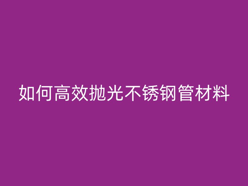 如何高效抛光不锈钢管材料