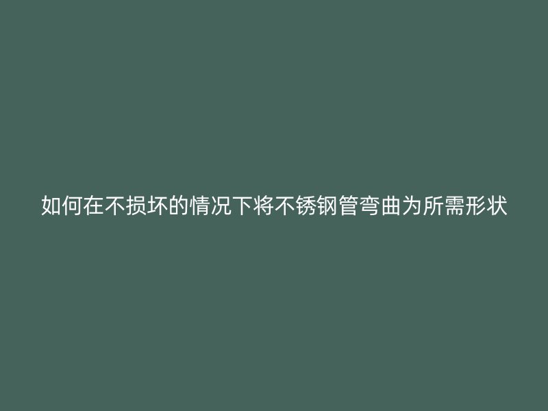 如何在不损坏的情况下将不锈钢管弯曲为所需形状