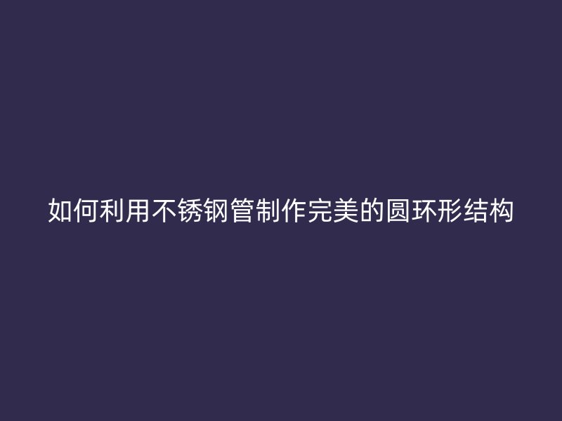 如何利用不锈钢管制作完美的圆环形结构