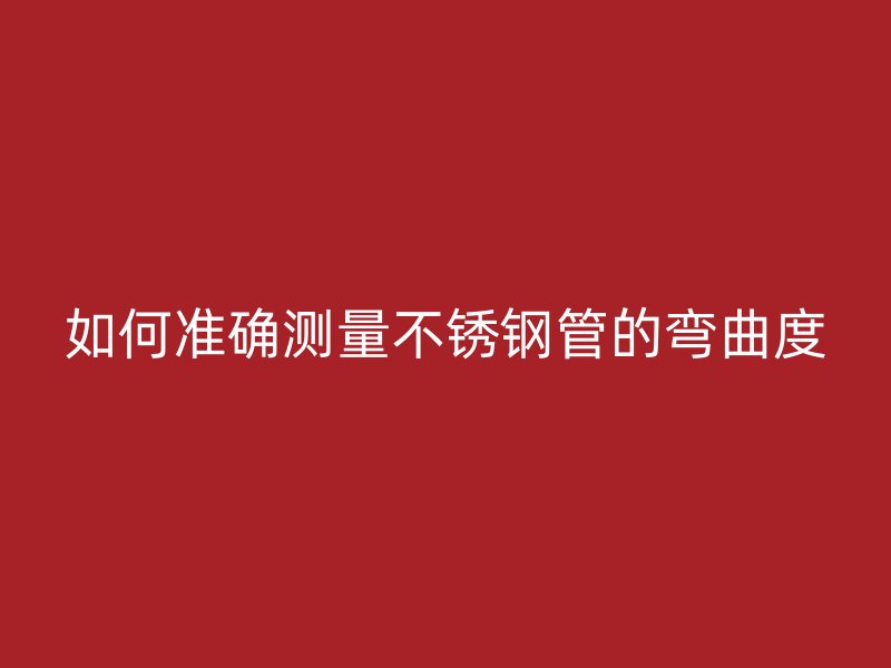 如何准确测量不锈钢管的弯曲度