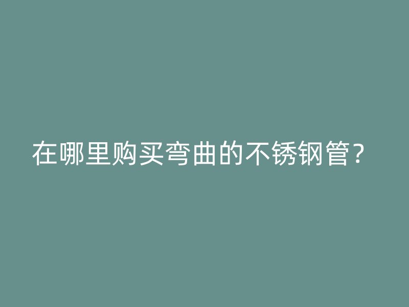 在哪里购买弯曲的不锈钢管？