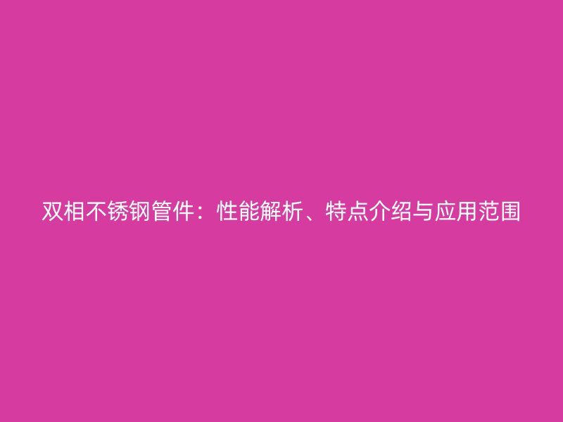 双相不锈钢管件：性能解析、特点介绍与应用范围