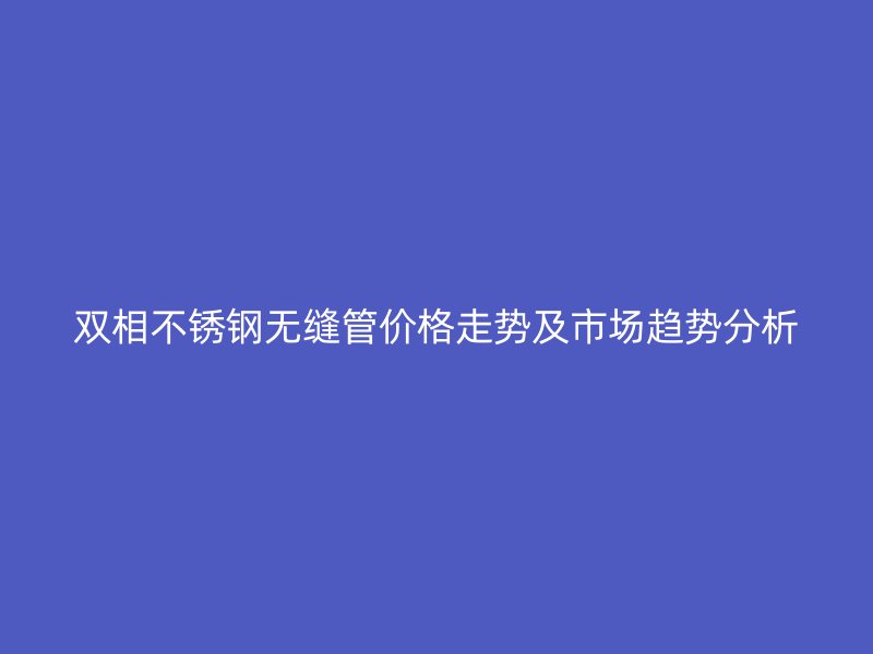 双相不锈钢无缝管价格走势及市场趋势分析