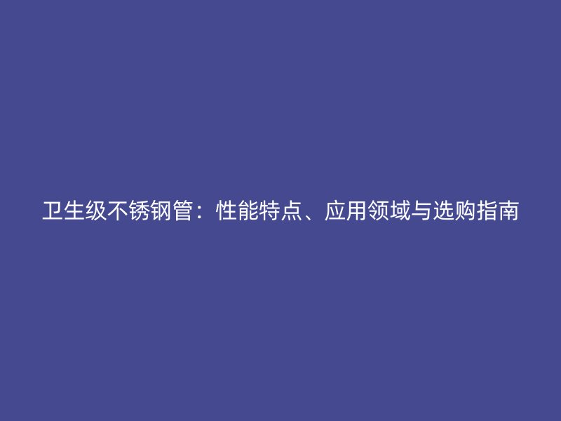 卫生级不锈钢管：性能特点、应用领域与选购指南