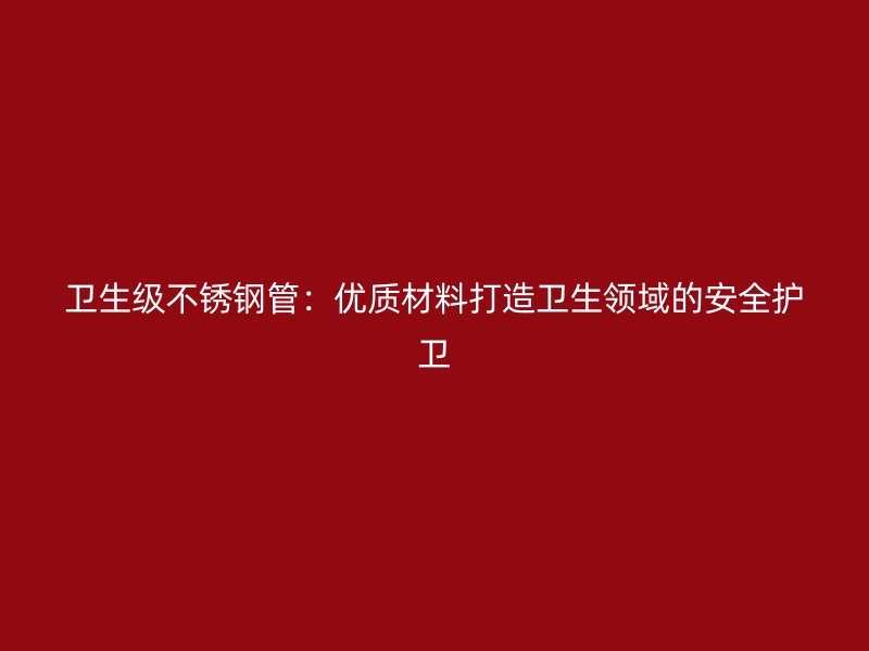 卫生级不锈钢管：优质材料打造卫生领域的安全护卫
