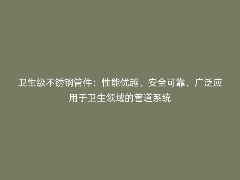 卫生级不锈钢管件：性能优越、安全可靠，广泛应用于卫生领域的管道系统