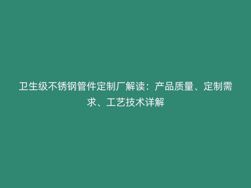 卫生级不锈钢管件定制厂解读：产品质量、定制需求、工艺技术详解