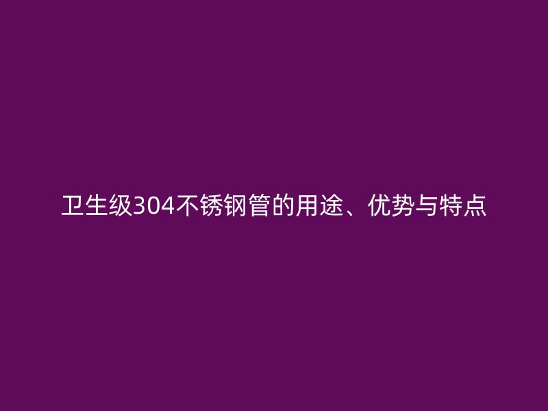 卫生级304不锈钢管的用途、优势与特点