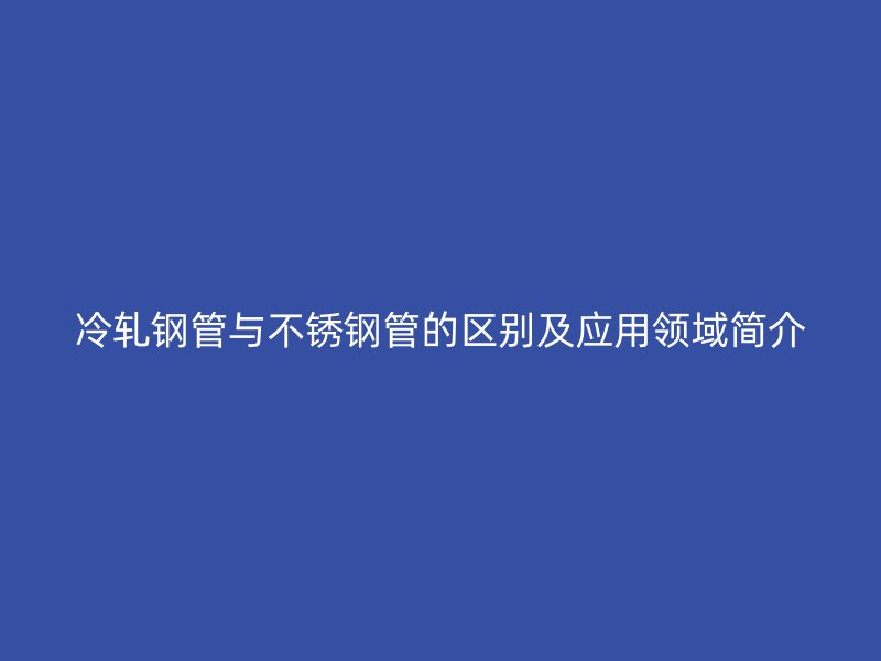 冷轧钢管与不锈钢管的区别及应用领域简介