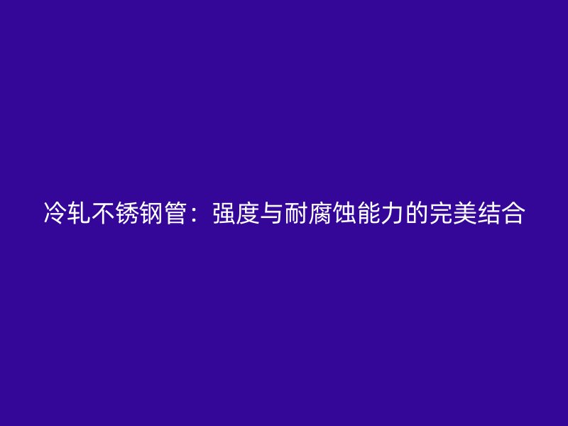 冷轧不锈钢管：强度与耐腐蚀能力的完美结合