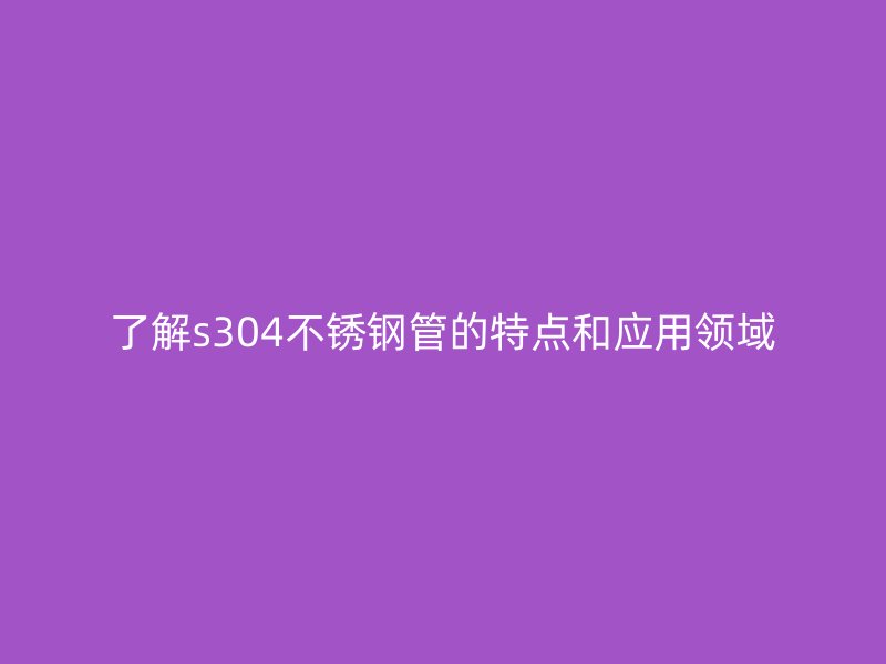 了解s304不锈钢管的特点和应用领域