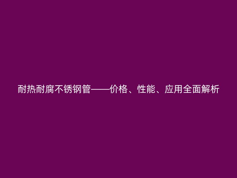 耐热耐腐不锈钢管——价格、性能、应用全面解析