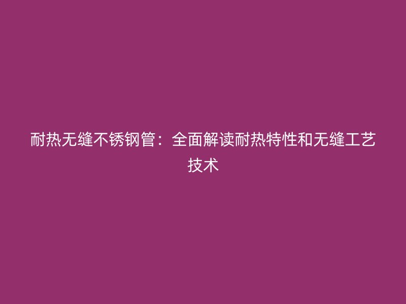 耐热无缝不锈钢管：全面解读耐热特性和无缝工艺技术