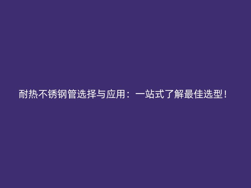 耐热不锈钢管选择与应用：一站式了解最佳选型！